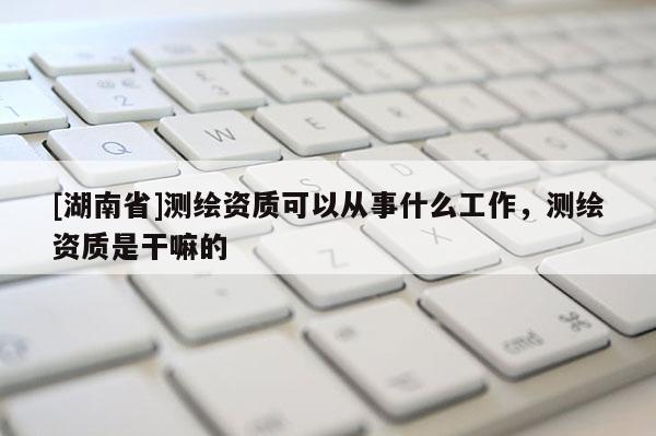 [湖南省]測繪資質(zhì)可以從事什么工作，測繪資質(zhì)是干嘛的