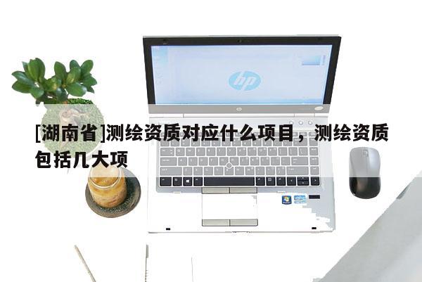 [湖南省]測(cè)繪資質(zhì)對(duì)應(yīng)什么項(xiàng)目，測(cè)繪資質(zhì)包括幾大項(xiàng)