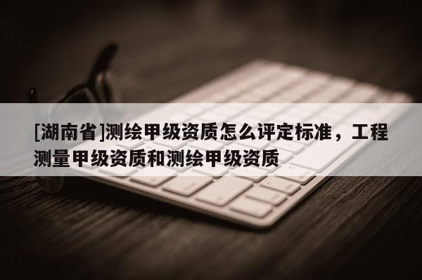 [湖南省]測繪甲級資質(zhì)怎么評定標(biāo)準(zhǔn)，工程測量甲級資質(zhì)和測繪甲級資質(zhì)