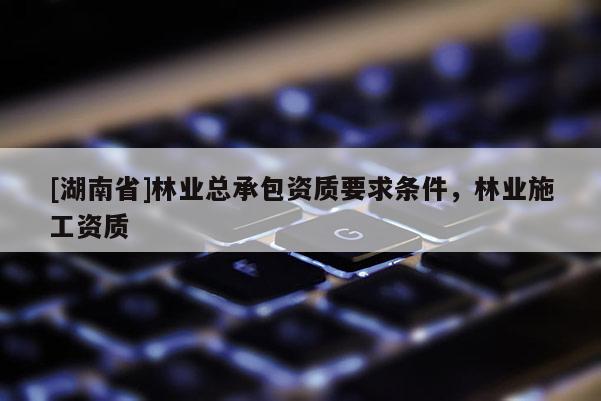 [湖南省]林業(yè)總承包資質(zhì)要求條件，林業(yè)施工資質(zhì)