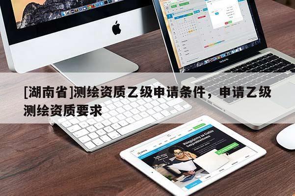 [湖南省]測(cè)繪資質(zhì)乙級(jí)申請(qǐng)條件，申請(qǐng)乙級(jí)測(cè)繪資質(zhì)要求