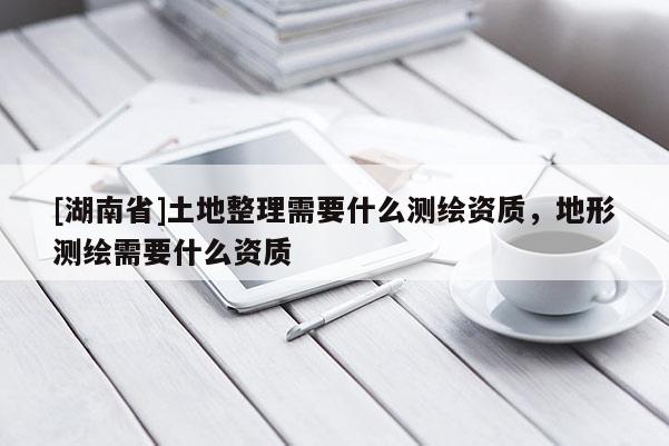 [湖南省]土地整理需要什么測繪資質(zhì)，地形測繪需要什么資質(zhì)