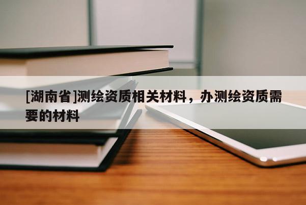 [湖南省]測(cè)繪資質(zhì)相關(guān)材料，辦測(cè)繪資質(zhì)需要的材料