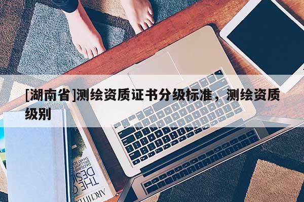 [湖南省]測繪資質(zhì)證書分級標準，測繪資質(zhì)級別