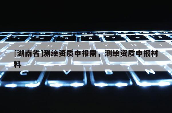 [湖南省]測繪資質(zhì)申報需，測繪資質(zhì)申報材料