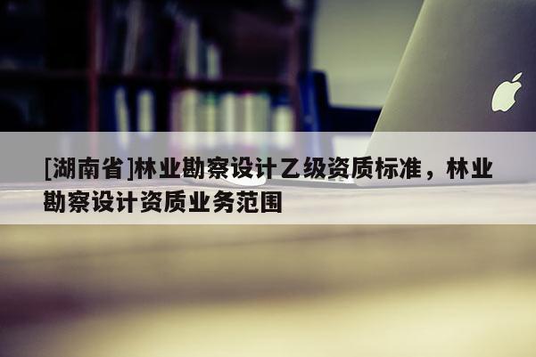[湖南省]林業(yè)勘察設(shè)計(jì)乙級(jí)資質(zhì)標(biāo)準(zhǔn)，林業(yè)勘察設(shè)計(jì)資質(zhì)業(yè)務(wù)范圍