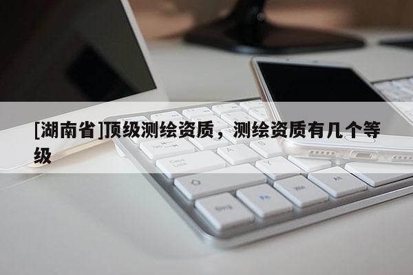 [湖南省]頂級測繪資質(zhì)，測繪資質(zhì)有幾個等級