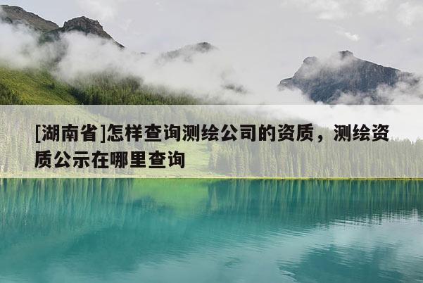 [湖南省]怎樣查詢測繪公司的資質(zhì)，測繪資質(zhì)公示在哪里查詢