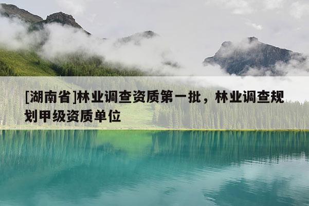 [湖南省]林業(yè)調查資質第一批，林業(yè)調查規(guī)劃甲級資質單位