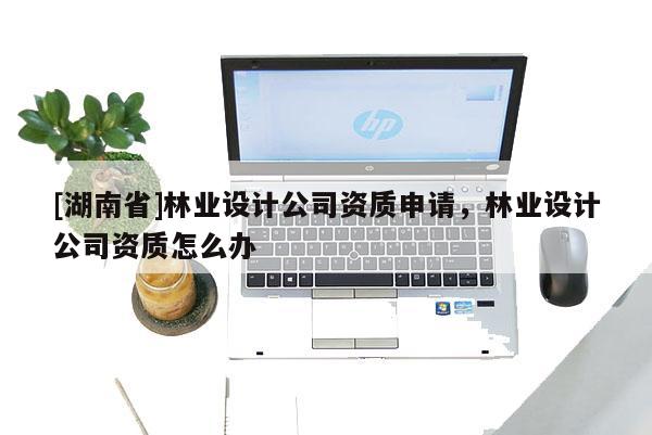 [湖南省]林業(yè)設計公司資質(zhì)申請，林業(yè)設計公司資質(zhì)怎么辦