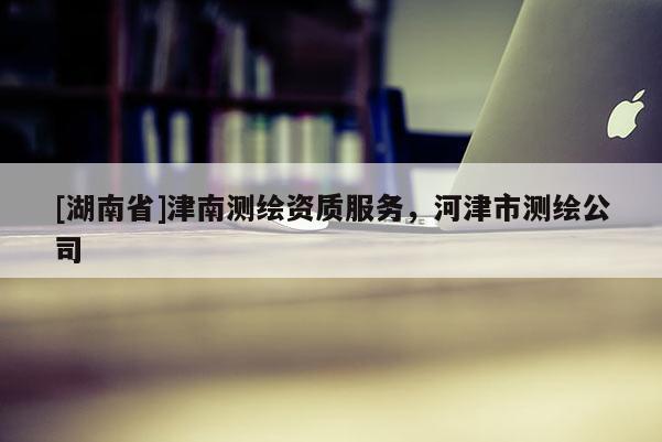 [湖南省]津南測繪資質(zhì)服務，河津市測繪公司