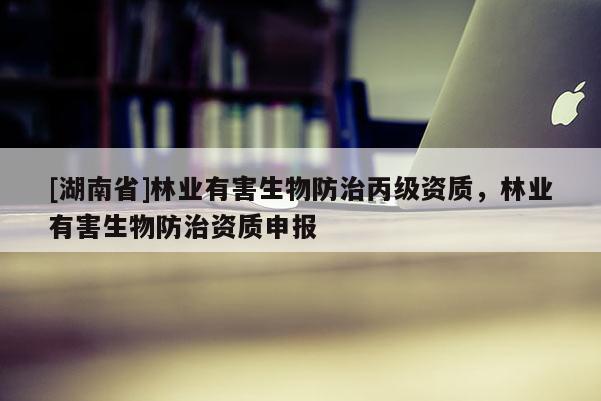 [湖南省]林業(yè)有害生物防治丙級資質(zhì)，林業(yè)有害生物防治資質(zhì)申報