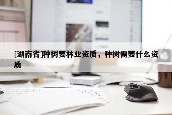 [湖南省]種樹(shù)要林業(yè)資質(zhì)，種樹(shù)需要什么資質(zhì)
