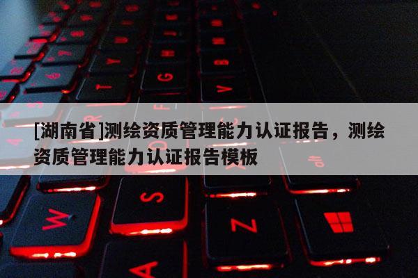 [湖南省]測(cè)繪資質(zhì)管理能力認(rèn)證報(bào)告，測(cè)繪資質(zhì)管理能力認(rèn)證報(bào)告模板
