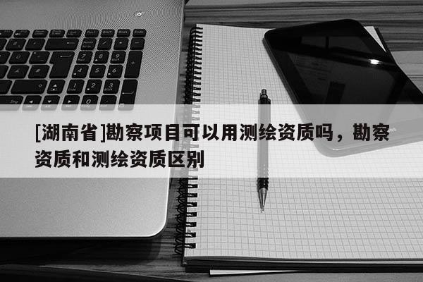 [湖南省]勘察項(xiàng)目可以用測(cè)繪資質(zhì)嗎，勘察資質(zhì)和測(cè)繪資質(zhì)區(qū)別