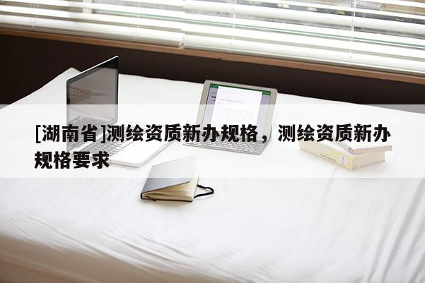 [湖南省]測(cè)繪資質(zhì)新辦規(guī)格，測(cè)繪資質(zhì)新辦規(guī)格要求