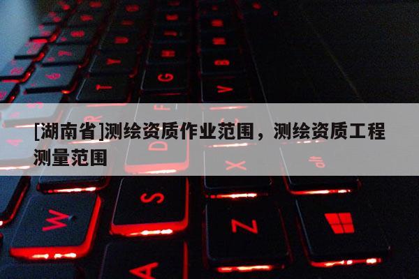 [湖南省]測繪資質(zhì)作業(yè)范圍，測繪資質(zhì)工程測量范圍
