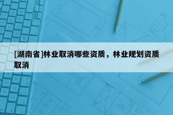 [湖南省]林業(yè)取消哪些資質(zhì)，林業(yè)規(guī)劃資質(zhì)取消