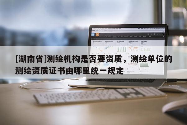 [湖南省]測(cè)繪機(jī)構(gòu)是否要資質(zhì)，測(cè)繪單位的測(cè)繪資質(zhì)證書由哪里統(tǒng)一規(guī)定