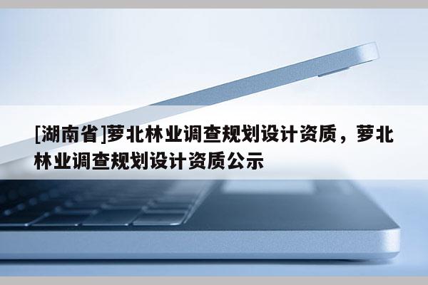 [湖南省]蘿北林業(yè)調(diào)查規(guī)劃設計資質(zhì)，蘿北林業(yè)調(diào)查規(guī)劃設計資質(zhì)公示