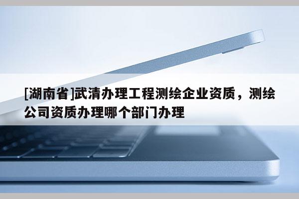 [湖南省]武清辦理工程測(cè)繪企業(yè)資質(zhì)，測(cè)繪公司資質(zhì)辦理哪個(gè)部門辦理