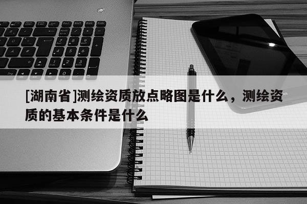 [湖南省]測(cè)繪資質(zhì)放點(diǎn)略圖是什么，測(cè)繪資質(zhì)的基本條件是什么