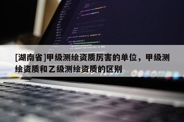 [湖南省]甲級(jí)測(cè)繪資質(zhì)厲害的單位，甲級(jí)測(cè)繪資質(zhì)和乙級(jí)測(cè)繪資質(zhì)的區(qū)別