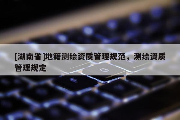 [湖南省]地籍測繪資質(zhì)管理規(guī)范，測繪資質(zhì)管理規(guī)定