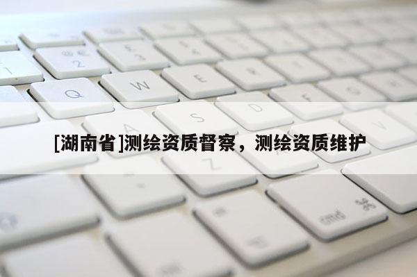 [湖南省]測繪資質(zhì)督察，測繪資質(zhì)維護