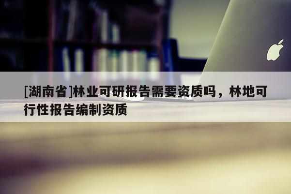 [湖南省]林業(yè)可研報告需要資質嗎，林地可行性報告編制資質