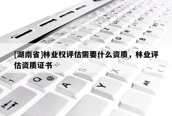 [湖南省]林業(yè)權(quán)評(píng)估需要什么資質(zhì)，林業(yè)評(píng)估資質(zhì)證書(shū)