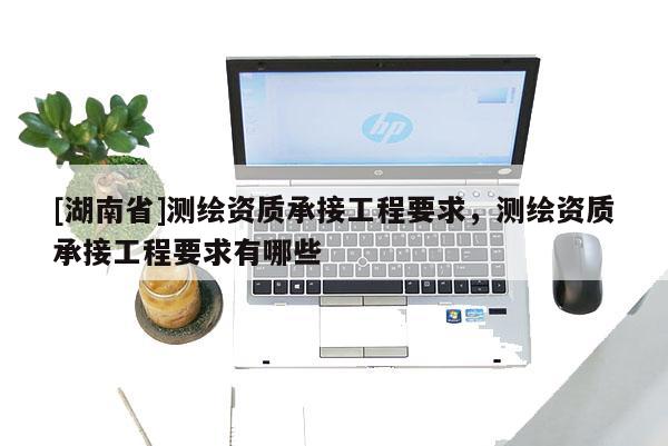[湖南省]測繪資質(zhì)承接工程要求，測繪資質(zhì)承接工程要求有哪些