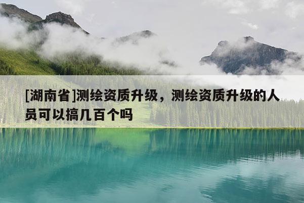 [湖南省]測(cè)繪資質(zhì)升級(jí)，測(cè)繪資質(zhì)升級(jí)的人員可以搞幾百個(gè)嗎
