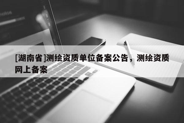 [湖南省]測繪資質(zhì)單位備案公告，測繪資質(zhì)網(wǎng)上備案