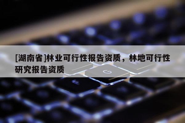 [湖南省]林業(yè)可行性報(bào)告資質(zhì)，林地可行性研究報(bào)告資質(zhì)