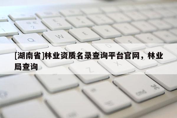 [湖南省]林業(yè)資質名錄查詢平臺官網(wǎng)，林業(yè)局查詢