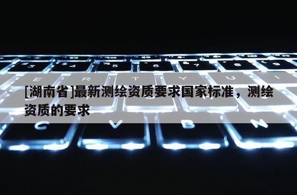 [湖南省]最新測繪資質(zhì)要求國家標準，測繪資質(zhì)的要求
