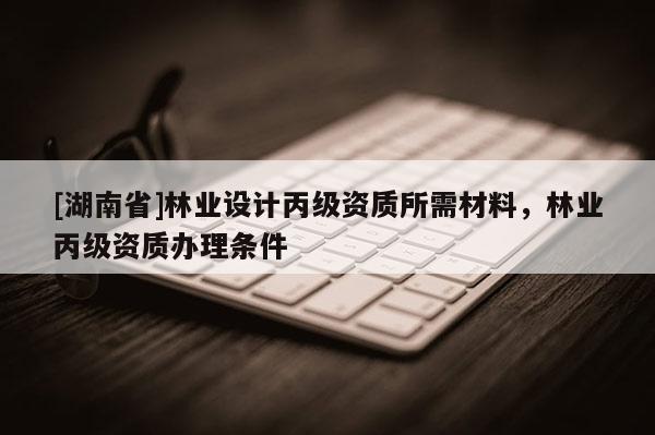 [湖南省]林業(yè)設(shè)計(jì)丙級(jí)資質(zhì)所需材料，林業(yè)丙級(jí)資質(zhì)辦理?xiàng)l件