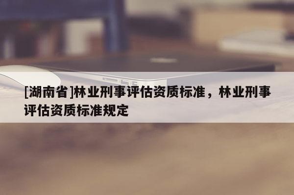 [湖南省]林業(yè)刑事評估資質(zhì)標(biāo)準(zhǔn)，林業(yè)刑事評估資質(zhì)標(biāo)準(zhǔn)規(guī)定