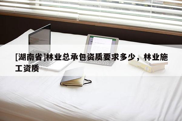 [湖南省]林業(yè)總承包資質(zhì)要求多少，林業(yè)施工資質(zhì)