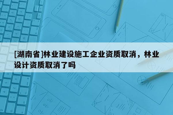 [湖南省]林業(yè)建設(shè)施工企業(yè)資質(zhì)取消，林業(yè)設(shè)計(jì)資質(zhì)取消了嗎