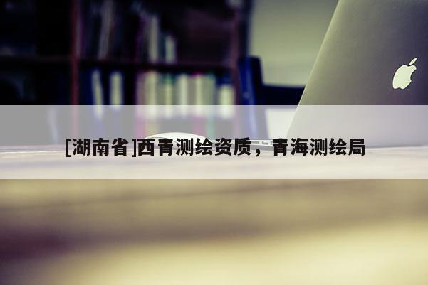 [湖南省]西青測繪資質(zhì)，青海測繪局