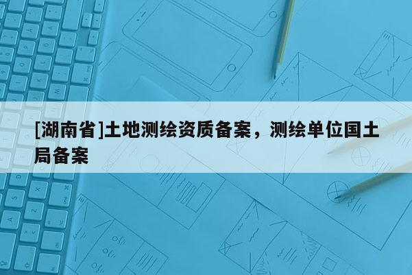 [湖南省]土地測(cè)繪資質(zhì)備案，測(cè)繪單位國(guó)土局備案