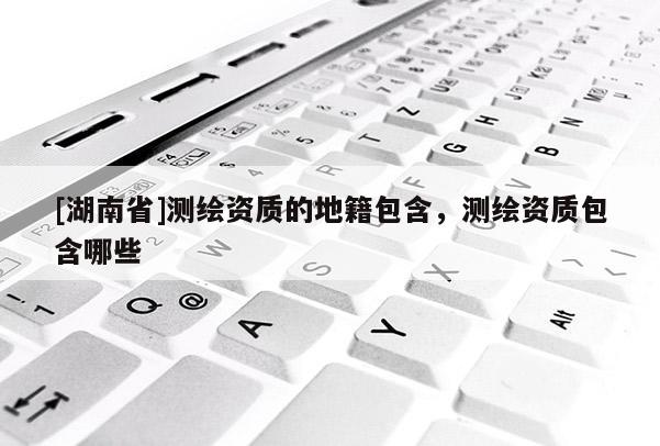 [湖南省]測(cè)繪資質(zhì)的地籍包含，測(cè)繪資質(zhì)包含哪些