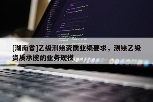 [湖南省]乙級(jí)測(cè)繪資質(zhì)業(yè)績(jī)要求，測(cè)繪乙級(jí)資質(zhì)承攬的業(yè)務(wù)規(guī)模