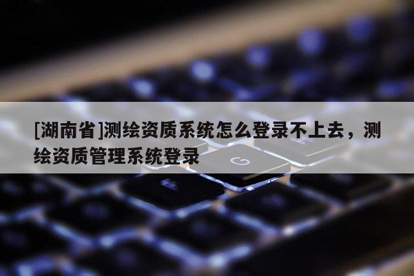 [湖南省]測繪資質(zhì)系統(tǒng)怎么登錄不上去，測繪資質(zhì)管理系統(tǒng)登錄