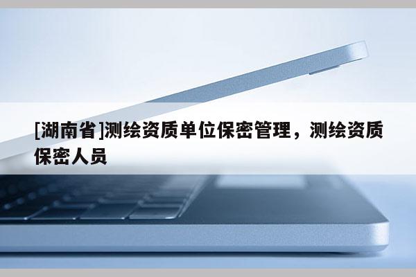 [湖南省]測繪資質(zhì)單位保密管理，測繪資質(zhì)保密人員