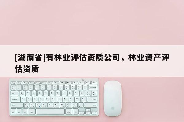 [湖南省]有林業(yè)評估資質(zhì)公司，林業(yè)資產(chǎn)評估資質(zhì)