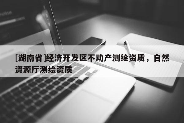 [湖南省]經(jīng)濟(jì)開(kāi)發(fā)區(qū)不動(dòng)產(chǎn)測(cè)繪資質(zhì)，自然資源廳測(cè)繪資質(zhì)