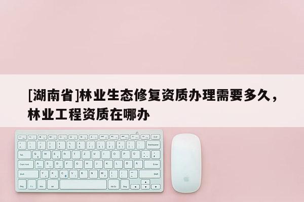 [湖南省]林業(yè)生態(tài)修復(fù)資質(zhì)辦理需要多久，林業(yè)工程資質(zhì)在哪辦